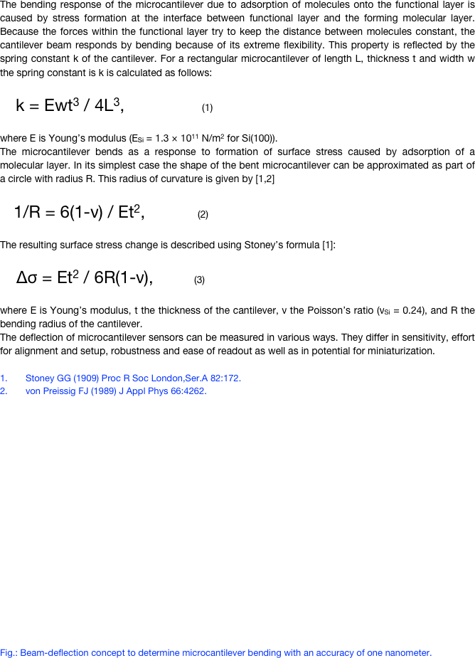 The bending response of the microcantilever due to adsorption of molecules onto the functional layer is caused by stress formation at the interface between functional layer and the forming molecular layer. Because the forces within the functional layer try to keep the distance between molecules constant, the cantilever beam responds by bending because of its extreme flexibility. This property is reflected by the spring constant k of the cantilever. For a rectangular microcantilever of length L, thickness t and width w the spring constant is k is calculated as follows:
     k = Ewt3 / 4L3,                            (1)
where E is Young’s modulus (ESi = 1.3 × 1011 N/m2 for Si(100)).The microcantilever bends as a response to formation of surface stress caused by adsorption of a molecular layer. In its simplest case the shape of the bent microcantilever can be approximated as part of a circle with radius R. This radius of curvature is given by [1,2]
     1/R = 6(1-ν) / Et2,                   (2)
The resulting surface stress change is described using Stoney’s formula [1]:

      Δσ = Et2 / 6R(1-ν),              (3)
where E is Young’s modulus, t the thickness of the cantilever, ν the Poisson’s ratio (νSi = 0.24), and R the bending radius of the cantilever. The deflection of microcantilever sensors can be measured in various ways. They differ in sensitivity, effort for alignment and setup, robustness and ease of readout as well as in potential for miniaturization. 
1.	Stoney GG (1909) Proc R Soc London,Ser.A 82:172.2.	von Preissig FJ (1989) J Appl Phys 66:4262.
















Fig.: Beam-deflection concept to determine microcantilever bending with an accuracy of one nanometer.